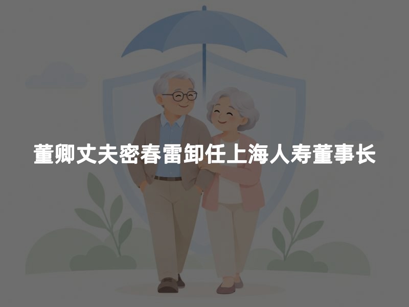 董卿丈夫密春雷卸任上海人寿董事长
