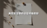 寿险买定期的还是终身的好(2025最新权威解答)