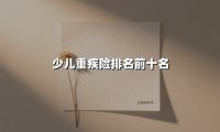 少儿重疾险排名前十名(2025最新权威解答)