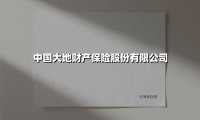 中国大地财产保险股份有限公司(2025最新权威解答)