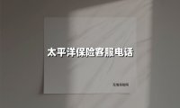 太平洋保险客服电话(2025最新权威解答)