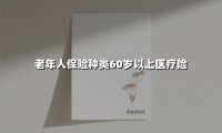 老年人保险种类60岁以上医疗险(2025最新权威解答)