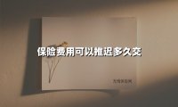 保险费用可以推迟多久交(2025最新权威解答)