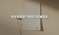 货车保险哪个保险公司便宜点(2025最新权威解答)