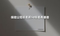 保险公司排名前50排名有哪些(2025最新权威解答)