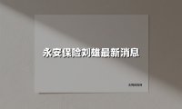 永安保险刘雄最新消息(2025最新权威解答)