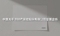 中国太平洋财产保险股份有限公司是国企吗(2025最新权威解答)