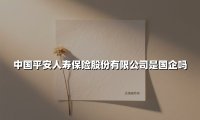 中国平安人寿保险股份有限公司是国企吗(2025最新权威解答)