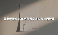 养老保险交15年后每月拿多少钱山西忻州(2025最新)