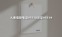 人寿保险电话95518还是95519(2025最新)