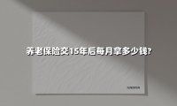 养老保险交15年后每月拿多少钱?(2025最新)