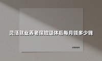 灵活就业养老保险退休后每月领多少钱(2025最新)