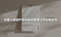中国人寿财产保险股份有限公司是国企吗？详解其国资背景与企业实力