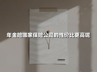 年金险哪家保险公司的性价比更高呢(2025最新权威解答)