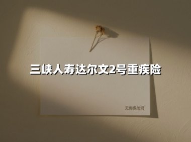 三峡人寿达尔文2号重疾险（2025最新权威解答）