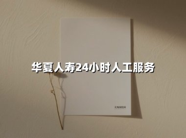 华夏人寿24小时人工服务(2025最新权威解答)