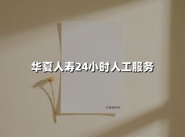 华夏人寿24小时人工服务(2025最新权威解答)