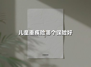 儿童重疾险哪个保险好(2025最新权威解答)