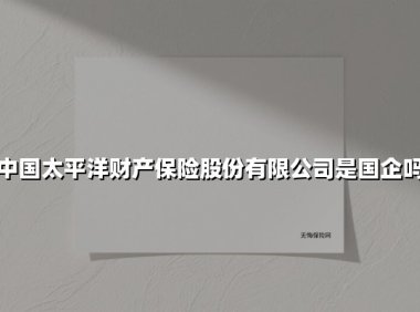 中国太平洋财产保险股份有限公司是国企吗(2025最新权威解答)