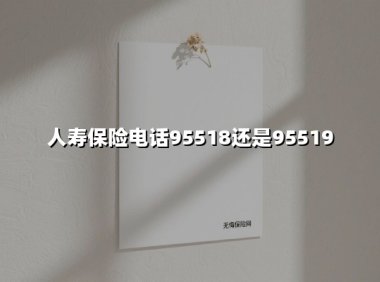 人寿保险电话95518还是95519(2025最新)