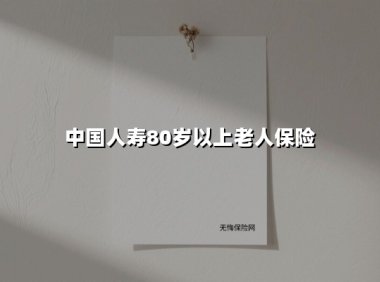 中国人寿80岁以上老人保险(2025最新)