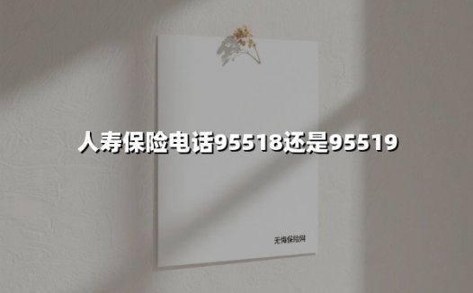 人寿保险电话95518还是95519(2025最新)