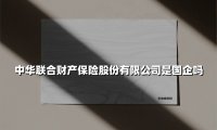 中华联合财产保险股份有限公司是国企吗？一文解析这家“国民级”险企的前世今生