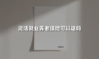 灵活就业养老保险买了能退吗？2025年最新退保全攻略