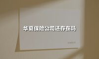华夏保险公司真的还存在吗？一文看懂最新动态与行业真相
