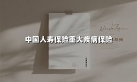 中国人寿保险重大疾病保险(2025最新权威解答)
