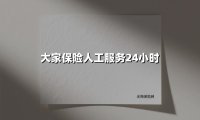 大家保险人工服务24小时(2025最新)