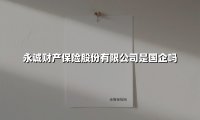 永诚财产保险是国企吗?深度拆解这家电力系险企的资本基因与市场突围