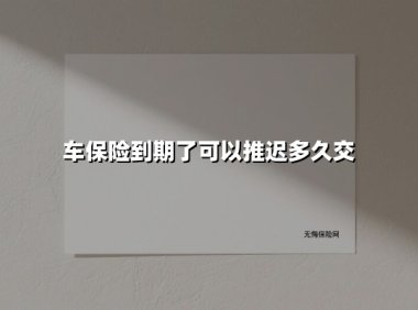 车保险到期了可以推迟多久交(2025最新)