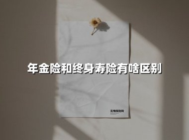 年金险和终身寿险有啥区别(2025最新权威解答)
