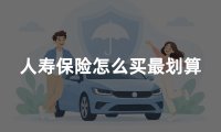 人寿保险怎么买最划算?2026年人寿保险配置方案