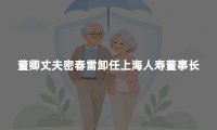董卿丈夫密春雷卸任上海人寿董事长：11年之后，故事到了转折点
