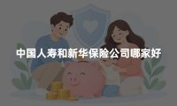 中国人寿和新华保险公司哪家好?2026年公司实力与保险产品对比