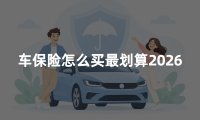 车保险怎么买最划算2026:家用汽车保险配置与省钱攻略