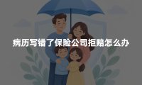 病历写错了保险公司拒赔怎么办?病历更正与理赔申诉指南