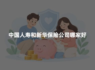 中国人寿和新华保险公司哪家好?2026年公司实力与保险产品对比