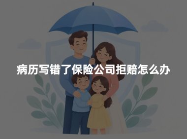 病历写错了保险公司拒赔怎么办?病历更正与理赔申诉指南